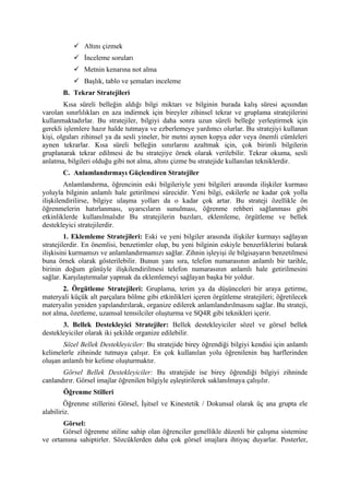  Altını çizmek
            İnceleme soruları
            Metnin kenarına not alma
            Başlık, tablo ve şemaları inceleme
       B. Tekrar Stratejileri
        Kısa süreli belleğin aldığı bilgi miktarı ve bilginin burada kalış süresi açısından
varolan sınırlılıkları en aza indirmek için bireyler zihinsel tekrar ve gruplama stratejilerini
kullanmaktadırlar. Bu stratejiler, bilgiyi daha sonra uzun süreli belleğe yerleştirmek için
gerekli işlemlere hazır halde tutmaya ve ezberlemeye yardımcı olurlar. Bu stratejiyi kullanan
kişi, olguları zihinsel ya da sesli yineler, bir metni aynen kopya eder veya önemli cümleleri
aynen tekrarlar. Kısa süreli belleğin sınırlarını azaltmak için, çok birimli bilgilerin
gruplanarak tekrar edilmesi de bu stratejiye örnek olarak verilebilir. Tekrar okuma, sesli
anlatma, bilgileri olduğu gibi not alma, altını çizme bu stratejide kullanılan tekniklerdir.
       C. Anlamlandırmayı Güçlendiren Stratejiler
        Anlamlandırma, öğrencinin eski bilgileriyle yeni bilgileri arasında ilişkiler kurması
yoluyla bilginin anlamlı hale getirilmesi sürecidir. Yeni bilgi, eskilerle ne kadar çok yolla
ilişkilendirilirse, bilgiye ulaşma yolları da o kadar çok artar. Bu strateji özellikle ön
öğrenmelerin hatırlanması, uyarıcıların sunulması, öğrenme rehberi sağlanması gibi
etkinliklerde kullanılmalıdır Bu stratejilerin bazıları, eklemleme, örgütleme ve bellek
destekleyici stratejilerdir.
         1. Eklemleme Stratejileri: Eski ve yeni bilgiler arasında ilişkiler kurmayı sağlayan
stratejilerdir. En önemlisi, benzetimler olup, bu yeni bilginin eskiyle benzerliklerini bularak
ilişkisini kurmamızı ve anlamlandırmamızı sağlar. Zihnin işleyişi ile bilgisayarın benzetilmesi
buna örnek olarak gösterilebilir. Bunun yanı sıra, telefon numarasının anlamlı bir tarihle,
birinin doğum günüyle ilişkilendirilmesi telefon numarasının anlamlı hale getirilmesini
sağlar. Karşılaştırmalar yapmak da eklemlemeyi sağlayan başka bir yoldur.
       2. Örgütleme Stratejileri: Gruplama, terim ya da düşünceleri bir araya getirme,
materyali küçük alt parçalara bölme gibi etkinlikleri içeren örgütleme stratejileri; öğretilecek
materyalin yeniden yapılandırılarak, organize edilerek anlamlandırılmasını sağlar. Bu strateji,
not alma, özetleme, uzamsal temsilciler oluşturma ve SQ4R gibi teknikleri içerir.
       3. Bellek Destekleyici Stratejiler: Bellek destekleyiciler sözel ve görsel bellek
destekleyiciler olarak iki şekilde organize edilebilir.
       Sözel Bellek Destekleyiciler: Bu stratejide birey öğrendiği bilgiyi kendisi için anlamlı
kelimelerle zihninde tutmaya çalışır. En çok kullanılan yolu öğrenilenin baş harflerinden
oluşan anlamlı bir kelime oluşturmaktır.
       Görsel Bellek Destekleyiciler: Bu stratejide ise birey öğrendiği bilgiyi zihninde
canlandırır. Görsel imajlar öğrenilen bilgiyle eşleştirilerek saklanılmaya çalışılır.
       Öğrenme Stilleri
        Öğrenme stillerini Görsel, İşitsel ve Kinestetik / Dokunsal olarak üç ana grupta ele
alabiliriz.
       Görsel:
       Görsel öğrenme stiline sahip olan öğrenciler genellikle düzenli bir çalışma sistemine
ve ortamına sahiptirler. Sözcüklerden daha çok görsel imajlara ihtiyaç duyarlar. Posterler,
 