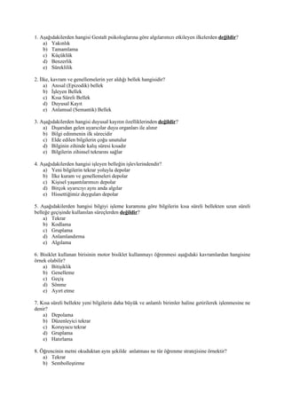 1. Aşağıdakilerden hangisi Gestalt psikologlarına göre algılarımızı etkileyen ilkelerden değildir?
    a) Yakınlık
    b) Tamamlama
    c) Küçüklük
    d) Benzerlik
    e) Süreklilik

2. İlke, kavram ve genellemelerin yer aldığı bellek hangisidir?
     a) Anısal (Epizodik) bellek
     b) İşleyen Bellek
     c) Kısa Süreli Bellek
     d) Duyusal Kayıt
     e) Anlamsal (Semantik) Bellek

3. Aşağıdakilerden hangisi duyusal kayıtın özelliklerinden değildir?
    a) Dışarıdan gelen uyarıcılar duyu organları ile alınır
    b) Bilgi edinmenin ilk sürecidir
    c) Elde edilen bilgilerin çoğu unutulur
    d) Bilginin zihinde kalış süresi kısadır
    e) Bilgilerin zihinsel tekrarını sağlar

4. Aşağıdakilerden hangisi işleyen belleğin işlevlerindendir?
    a) Yeni bilgilerin tekrar yoluyla depolar
    b) İlke kuram ve genellemeleri depolar
    c) Kişisel yaşantılarımızı depolar
    d) Birçok uyarıcıyı aynı anda algılar
    e) Hissettiğimiz duyguları depolar

5. Aşağıdakilerden hangisi bilgiyi işleme kuramına göre bilgilerin kısa süreli bellekten uzun süreli
belleğe geçişinde kullanılan süreçlerden değildir?
    a) Tekrar
    b) Kodlama
    c) Gruplama
    d) Anlamlandırma
    e) Algılama

6. Bisiklet kullanan birisinin motor bisiklet kullanmayı öğrenmesi aşağıdaki kavramlardan hangisine
örnek olabilir?
    a) Bitişiklik
    b) Genelleme
    c) Geçiş
    d) Sönme
    e) Ayırt etme

7. Kısa süreli bellekte yeni bilgilerin daha büyük ve anlamlı birimler haline getirilerek işlenmesine ne
denir?
    a) Depolama
    b) Düzenleyici tekrar
    c) Koruyucu tekrar
    d) Gruplama
    e) Hatırlama

8. Öğrencinin metni okuduktan aynı şekilde anlatması ne tür öğrenme stratejisine örnektir?
    a) Tekrar
    b) Sembolleştirme
 