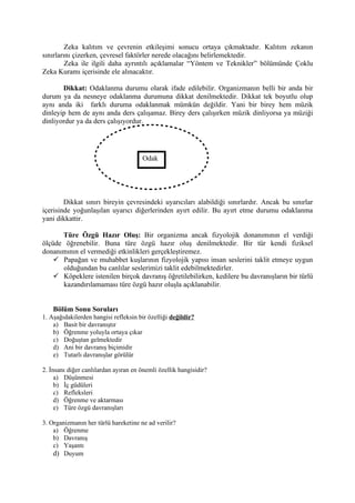Zeka kalıtım ve çevrenin etkileşimi sonucu ortaya çıkmaktadır. Kalıtım zekanın
sınırlarını çizerken, çevresel faktörler nerede olacağını belirlemektedir.
         Zeka ile ilgili daha ayrıntılı açıklamalar “Yöntem ve Teknikler” bölümünde Çoklu
Zeka Kuramı içerisinde ele alınacaktır.

       Dikkat: Odaklanma durumu olarak ifade edilebilir. Organizmanın belli bir anda bir
durum ya da nesneye odaklanma durumuna dikkat denilmektedir. Dikkat tek boyutlu olup
aynı anda iki farklı duruma odaklanmak mümkün değildir. Yani bir birey hem müzik
dinleyip hem de aynı anda ders çalışamaz. Birey ders çalışırken müzik dinliyorsa ya müziği
dinliyordur ya da ders çalışıyordur.




                                      Odak




        Dikkat sınırı bireyin çevresindeki uyarıcıları alabildiği sınırlardır. Ancak bu sınırlar
içerisinde yoğunlaşılan uyarıcı diğerlerinden ayırt edilir. Bu ayırt etme durumu odaklanma
yani dikkattir.

      Türe Özgü Hazır Oluş: Bir organizma ancak fizyolojik donanımının el verdiği
ölçüde öğrenebilir. Buna türe özgü hazır oluş denilmektedir. Bir tür kendi fiziksel
donanımının el vermediği etkinlikleri gerçekleştiremez.
     Papağan ve muhabbet kuşlarının fizyolojik yapısı insan seslerini taklit etmeye uygun
      olduğundan bu canlılar seslerimizi taklit edebilmektedirler.
     Köpeklere istenilen birçok davranış öğretilebilirken, kedilere bu davranışların bir türlü
      kazandırılamaması türe özgü hazır oluşla açıklanabilir.


    Bölüm Sonu Soruları
1. Aşağıdakilerden hangisi refleksin bir özelliği değildir?
    a) Basit bir davranıştır
    b) Öğrenme yoluyla ortaya çıkar
    c) Doğuştan gelmektedir
    d) Ani bir davranış biçimidir
    e) Tutarlı davranışlar görülür

2. İnsanı diğer canlılardan ayıran en önemli özellik hangisidir?
     a) Düşünmesi
     b) İç güdüleri
     c) Refleksleri
     d) Öğrenme ve aktarması
     e) Türe özgü davranışları

3. Organizmanın her türlü hareketine ne ad verilir?
    a) Öğrenme
    b) Davranış
    c) Yaşantı
    d) Duyum
 