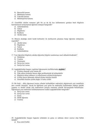 b)   Benzerlik kanunu
    c)   Bütünleme kanunu
    d)   Yakınlık kanunu
    e)   Bütünleştirme kanunu

15. Genellikle telefon numarası gibi bir ya da iki kez kullanmamız gereken basit bilgilerin
hatırlanmasını kolaylaştıran öğrenme stratejisi hangisidir?
    a) Anlamlandırma
    b) Tekrar
    c) Örgütleme
    d) Kodlama
    e) Akılda tutma

16. Bireyin okuduğu metni kendi kelimeleri ile özetleyerek çalışması hangi öğrenme stratejisine
uygundur?
    a) Akılda tutma
    b) Örgütleme
    c) Tekrar
    d) Kodlama
    e) Anlamlandırma

17. Yeni öğrenilen bilgilerin eskiden öğrenilen bilgileri unutturması nasıl adlandırılmaktadır?
    a) Söndürme
    b) Unutma
    c) Anımsama
    d) İleriye ket vurma
    e) Geriye ket vurma

18. Aşağıdakilerden hangisi, içgörüsel öğrenmenin özelliklerinden değildir?
    a) Çözüme ulaşmak uzun zaman alır
    b) Elde edilen çözümler benzer diğer problemlerde de kullanılabilir
    c) Bilgilerin tekrar edilmesi ve ezberlenmesi çözümü kolaylaştırır
    d) Çözüm öncesi dönemde zihinsel çözüm önerileri üretilir
    e) Genellikle üretilen çözüm doğru ve kalıcı izlidir

19. Bir biçki – dikiş öğretmeni kursta yıllardır kullandıkları makineleri değiştirerek yeni modellerle
ders vermek istemiştir. Ancak bu öğretmen yeni gelen bu makineleri kullanmakta oldukça güçlük
yaşamış ve sürekli olarak eski makinelerin çalışma sistemine yönelik davranışlarda bulunmuştur.
Öğretmenin yeni makineleri kullanamamasının nedeni aşağıdakilerden hangisidir?
    a) İleriye ket vurma
    b) Geriye ket vurma
    c) Geçiş
    d) Örtük öğrenme
    e) Unutma




20. Aşağıdakilerden hangisi kapasite yönünden en geniş ve saklama süresi sınırsız olan bellek
türüdür?
    a) Kısa süreli bellek
 