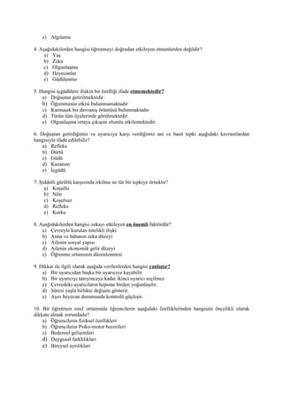 e) Algılama

4. Aşağıdakilerden hangisi öğrenmeyi doğrudan etkileyen etmenlerden değildir?
     a) Yaş
     b) Zeka
     c) Olgunlaşma
     d) Heyecanlar
     e) Güdülenme

5. Hangisi içgüdülere ilişkin bir özelliği ifade etmemektedir?
    a) Doğuştan getirilmektedir.
    b) Öğrenmenin etkisi bulunmamaktadır
    c) Karmaşık bir davranış örüntüsü bulunmaktadır.
    d) Türün tüm üyelerinde görülmektedir.
    e) Olgunlaşma ortaya çıkışını olumlu etkilemektedir.

6. Doğuştan getirdiğimiz ve uyarıcıya karşı verdiğimiz ani ve basit tepki aşağıdaki kavramlardan
hangisiyle ifade edilebilir?
    a) Refleks
    b) Dürtü
    c) Güdü
    d) Kazanım
    e) İçgüdü

7. Şiddetli gürültü karşısında irkilme ne tür bir tepkiye örnektir?
     a) Koşullu
     b) Nötr
     c) Koşulsuz
     d) Refleks
     e) Korku

8. Aşağıdakilerden hangisi zekayı etkileyen en önemli faktördür?
    a) Çevreyle kurulan nitelikli ilişki
    b) Anna ve babanın zeka düzeyi
    c) Ailenin sosyal yapısı
    d) Ailenin ekonomik gelir düzeyi
    e) Öğrenme ortamının düzenlenmesi

9. Dikkat ile ilgili olarak aşağıda verilenlerden hangisi yanlıştır?
    a) Bir uyarıcıdan başka bir uyarıcıya kayabilir
    b) Bir uyarıcıyı tanıyıncaya kadar ikinci uyarıcı seçilmez
    c) Çevredeki uyarıcıların hepsine birden yoğunlaşılır.
    d) Süresi yaşla birlikte değişim gösterir.
    e) Aşırı heyecan durumunda kontrolü güçleşir.

10. Bir öğretmen sınıf ortamında öğrencilerin aşağıdaki özelliklerinden hangisini öncelikli olarak
dikkate almak zorundadır?
    a) Öğrencilerin fiziksel özellikleri
    b) Öğrencilerin Psiko-motor becerileri
    c) Bedensel gelişimleri
    d) Duygusal farklılıkları
    e) Bireysel ayrılıkları
 