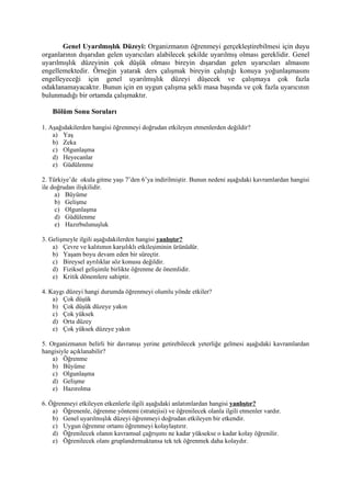 Genel Uyarılmışlık Düzeyi: Organizmanın öğrenmeyi gerçekleştirebilmesi için duyu
organlarının dışarıdan gelen uyarıcıları alabilecek şekilde uyarılmış olması gereklidir. Genel
uyarılmışlık düzeyinin çok düşük olması bireyin dışarıdan gelen uyarıcıları almasını
engellemektedir. Örneğin yatarak ders çalışmak bireyin çalıştığı konuya yoğunlaşmasını
engelleyeceği için genel uyarılmışlık düzeyi düşecek ve çalışmaya çok fazla
odaklanamayacaktır. Bunun için en uygun çalışma şekli masa başında ve çok fazla uyarıcının
bulunmadığı bir ortamda çalışmaktır.

    Bölüm Sonu Soruları

1. Aşağıdakilerden hangisi öğrenmeyi doğrudan etkileyen etmenlerden değildir?
    a) Yaş
    b) Zeka
    c) Olgunlaşma
    d) Heyecanlar
    e) Güdülenme

2. Türkiye’de okula gitme yaşı 7’den 6’ya indirilmiştir. Bunun nedeni aşağıdaki kavramlardan hangisi
ile doğrudan ilişkilidir.
     a) Büyüme
     b) Gelişme
     c) Olgunlaşma
     d) Güdülenme
     e) Hazırbulunuşluk

3. Gelişmeyle ilgili aşağıdakilerden hangisi yanlıştır?
    a) Çevre ve kalıtımın karşılıklı etkileşiminin ürünüdür.
    b) Yaşam boyu devam eden bir süreçtir.
    c) Bireysel ayrılıklar söz konusu değildir.
    d) Fiziksel gelişimle birlikte öğrenme de önemlidir.
    e) Kritik dönemlere sahiptir.

4. Kaygı düzeyi hangi durumda öğrenmeyi olumlu yönde etkiler?
    a) Çok düşük
    b) Çok düşük düzeye yakın
    c) Çok yüksek
    d) Orta düzey
    e) Çok yüksek düzeye yakın

5. Organizmanın belirli bir davranışı yerine getirebilecek yeterliğe gelmesi aşağıdaki kavramlardan
hangisiyle açıklanabilir?
    a) Öğrenme
    b) Büyüme
    c) Olgunlaşma
    d) Gelişme
    e) Hazırolma

6. Öğrenmeyi etkileyen etkenlerle ilgili aşağıdaki anlatımlardan hangisi yanlıştır?
    a) Öğrenenle, öğrenme yöntemi (stratejisi) ve öğrenilecek olanla ilgili etmenler vardır.
    b) Genel uyarılmışlık düzeyi öğrenmeyi doğrudan etkileyen bir etkendir.
    c) Uygun öğrenme ortamı öğrenmeyi kolaylaştırır.
    d) Öğrenilecek olanın kavramsal çağrışımı ne kadar yüksekse o kadar kolay öğrenilir.
    e) Öğrenilecek olanı gruplandırmaktansa tek tek öğrenmek daha kolaydır.
 