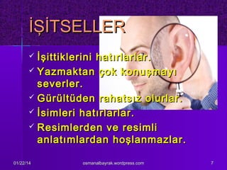 İŞİTSELLER
İşittiklerini hatırlarlar.
 Yazmaktan çok konuşmayı
severler.
 Gürültüden rahatsız olurlar.
 İsimleri hatırlarlar.
 Resimlerden ve resimli
anlatımlardan hoşlanmazlar.


01/22/14

osmanalbayrak.wordpress.com

7

 