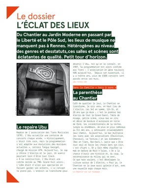 Le dossier
L’ÉCLAT DES LIEUX
Du Chantier au Jardin Moderne en passant par
le Liberté et le Pôle Sud, les lieux de musique ne
manquent pas à Rennes. Hétérogènes au niveau
des genres et desstatuts,ces salles et scènes sont
éclatantes de qualité. Petit tour d’horizon.
Le repaire Ubu.
Repère de l’association des Trans Musicales
(ATM), l’Ubu accueille une centaine de
concerts chaque année. « Historiquement,
c’était très rock, mais la programmation
s’est adaptée aux évolutions des musiques
actuelles », retrace Tanguy Georget,
chargé de mission ATM. Aujourd’hui, le rap
y côtoie l’électro et le jazz. Un avenir
pourtant loin d’être tout tracé.
« À sa construction, l’Ubu était une
crèche reliée au TNB- Grand Huit alors-.
L’idée était d’aller aux spectacles en
faisant garder ses enfants. » Le concept
ne prend pas. L’endroit se transforme pour
devenir l’Ubu, tel qu’on le connaît, en
1987. Sa programmation est alors confiée
aux Trans : l’association en gère toujours
50% aujourd’hui. Depuis son ouverture, il
y a trente ans, plus de 4 000 concerts sont
passés entre ses murs.
ubu-rennes.com
Dans la famille « bars à sons »
La parenthèse
au Chantier
Café de quartier le jour, Le Chantier se
transforme, le soir venu, en haut lieu de
l’électro. Les 3x1 en somme, 11h-1h, et
20 ans que ça dure : c’est le premier bar
électro de tout le Grand Ouest. Table de
mixage, petite scène, vieux bar en zinc
et décor de bordure d’autoroute en toile
de fond, les inconditionnels de la techno,
jungle ou drumbass, de plus en plus nombreux
au fil des ans, y retrouvent inlassablement
leur chemin. Aujourd’hui, le bar multiplie
les liens avec les associations (Ébullition,
Chevreuil, La Texture…) et les évènements
(Bar en Trans, Bar-bars…), parce que « être
tout seul et faire les choses dans son coin,
c’est chiant ». On y fait même chauffer sa
mob en before de Rock’n’Solex. « On a la
chance d’avoir une histoire et, du coup, la
reconnaissance du milieu qui va avec.
Ce que nous voulons, c’est développer la
culture autour de l’électro. » Pour ça, Le
Chantier se la joue aussi galerie d’art, avec
une nouvelle expo chaque mois.
Le Chantier est sur facebook .
©R.Volante
 
