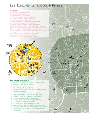 1
2
37
4
5
6
8
9
12
46
6
9
3
4
5
6
7
8
9
10 11
12
13
14
15
18
19
2021
23
24
7
9
13
10
14
1610
15 11
13
5
1
2
17
22
Locaux de répetition
1.	Acrorock, 12 Hameau de l’Abbaye Vern-Sur-Seiche
2.	Antipode, 2 rue André-Trasbot
3.	Asso Next Home Prod
4.	Balloon Farm, 19 rue du Noyer
5.	Epi Condorcet, 10 rue François-Mitterrand Saint-
Jacques de la Lande
6.	Ferme de la Harpe, Avenue Charles-Tillon
7.	L’Ampli de Rennes, Campus de Beaulieu Rennes
8.	L’Escale, allée de Champagné Cesson-Sévigné
9.	Le Block, avenue des Pays-Bas Rennes
10.	Le Quai, 11 rue du Docteur Wagner Le Rheu
11.	Le Trapèze-association Next home
12.	ZF Productions, Gohorel Cesson-Sévigné
13.	Espace Evasion, 2 rue de la Motte Montgermont
14.	Pass’age Studio, rue Paul-Emile Victor Saint-Grégoire
15.	Espace Christian Le Maout, 67 rue de Montfort
L’Hermitage
25
26
27
28
29
30
31
32
3234
35
36
37
38 43
39
40
41
42
44
45
46
47
Les lieux de la musique à Rennes
48
49
50
51
5255
56
53
54
57
58
60
62
64
65
68
67
70
71
72
76
77
Studios
1.	 Antipode, 2 rue André-Trasbot
2.	 Asso Next Home Prod Rennes
3.	 Balloon Farm, 19 rue du Noyer
4.	 Ferme de la Harpe, Avenue Charles-Tillon
5.	 L’Ampli de Rennes, Campus de Beaulieu.
6.	 Le Block, avenue des Pays-Bas
7.	 Le Jardin moderne, 1 rue du Manoir de Servigné
8.	 Le Trapèze-association Next home Prod .
9.	 Espace Evasion, 2 rue de la Motte., Montgermont
10.	Pass’age Studio, rue Paul-Emile Victor, Saint-Grégoire
11.	Espace Christian Le Maout, 67 rue de Montfort, L’Hermitage
12.	Acrorock, 12, Hameau de l’Abbaye., Vern-Sur-Seiche
13.	Epi Condorcet, 10 rue François-Mitterrand, Saint-Jacques de
la Lande
14.	L’Escale, allée de Champagné, Cesson-Sévigné
15.	ZF Productions, Gohorel, Cesson-Sévigné
16.	Le Quai, 11 rue du Docteur Wagner. ,Le Rheu
 