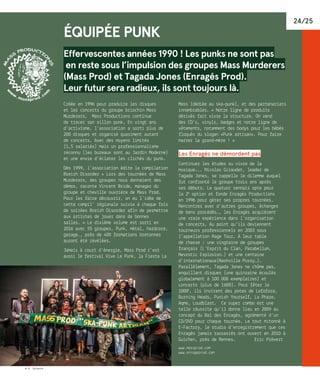 24/25
© R. Volante
Équipée Punk
Effervescentes années 1990 ! Les punks ne sont pas
en reste sous l’impulsion des groupes Mass Murderers
(Mass Prod) et Tagada Jones (Enragés Prod).
Leur futur sera radieux, ils sont toujours là.
Créée en 1996 pour produire les disques
et les concerts du groupe briochin Mass
Murderers, Mass Productions continue
de tracer son sillon punk. En vingt ans
d’activisme, l’association a sorti plus de
200 disques et organisé quasiment autant
de concerts. Avec des moyens limités
(1,5 salariés) mais un professionnalisme
reconnu (les bureaux sont au Jardin Moderne)
et une envie d’éclater les clichés du punk.
Dès 1999, l’association édite la compilation
Breizh Disorder « Lors des tournées de Mass
Murderers, des groupes nous donnaient des
démos, raconte Vincent Bride, manager du
groupe et cheville ouvrière de Mass Prod.
Pour les faire découvrir, on eu l’idée de
cette compil’ régionale suivie à chaque fois
de soirées Breizh Disorder afin de permettre
aux artistes de jouer dans de bonnes
salles. » Le dixième volume est sorti en
2016 avec 55 groupes. Punk, métal, hardcore,
garage…, près de 400 formations bretonnes
auront été révélées.
Jamais à court d’énergie, Mass Prod c’est
aussi le festival Vive Le Punk, la Fiesta La
Mass (dédiée au ska-punk), et des partenariats
innombrables. « Notre ligne de produits
dérivés fait vivre la structure. On vend
des CD’s, vinyls, badges et notre ligne de
vêtements, notamment des bodys pour les bébés
floqués du slogan «Punk artisan». Pour faire
marrer la grand-mère ! »
Les Enragés ne démordent pas
Continuer les études ou vivre de la
musique... Nicolas Giraudet, leader de
Tagada Jones, se rappelle le dilemme auquel
fut confronté le groupe trois ans après
ses débuts. Le quatuor rennais opte pour
la 2e
 option et fonde Enragés Productions
en 1996 pour gérer ses propres tournées.
Rencontres avec d’autres groupes, échanges
de bons procédés…, les Enragés acquièrent
une vraie expérience dans l’organisation
de concerts. Au point qu’ils deviennent
tourneurs professionnels en 2003 sous
l’appellation Rage Tour. A leur table
de chasse : une vingtaine de groupes
français (L’Esprit du Clan, Parabellum,
Nevrotic Explosion…) et une centaine
d’internationaux(Nashville Pussy…).
Parallèlement, Tagada Jones ne chôme pas,
enquillant disques (une quinzaine écoulés
globalement à 100 000 exemplaires) et
concerts (plus de 1 600). Pour fêter le
1000e
, ils invitent des potes de Lofofora,
Burning Heads, Punish Yourself, La Phaze,
Aqme, Loudblast.… Ce super combo est une
telle réussite qu’il donne lieu en 2009 au
concept du Bal des Enragés, agrémenté d’un
CD/DVD pour chaque tournée. Le tout mitonné à
E-Factory, le studio d’enregistrement que ces
Enragés jamais rassasiés ont ouvert en 2010 à
Guichen, près de Rennes.	 Eric Prévert
www.massprod.com
www.enrageprod.com
 