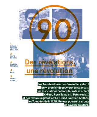 90
Rave Ô Trans © D. Levasseur
1
MYTHOS /
TOMBEES
DE LA NUIT
2
Route
du rock
3
Chanson
française
4
KFUEL
5
GRAND
soufflet
Les TransMusicales confirment leur statut
de « premier découvreur de talents »,
des associations de bons fêtards se créent
(K-Fuel, Rock Tympans, Patchrock…)
et des festivals agitent la ville (Grand Soufflet, Mythos,
les Tombées de la Nuit). Rennes poursuit sa route
de cavalier solidaire.
© R. Volante© DR
Des révélations,
une révolution
 