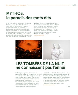 Des révélations, une révolution ---------------------------------------------------------------- 26/27
MYTHOS,
le paradis des mots dits
Né en 1996 sur les bancs de l’Université
Rennes-2 autour d’un fils de conteur
nommé Maël Le Goff, Mythos s’affiche
chaque année comme un événement
inclassable. Officiellement dédié aux
arts de l’oralité, le festival profite
du printemps pour nous mettre les mots à
la bouche, par l’entremise d’un savant
dosage entre chanson française ou à textes
(en 2016, Thiéfaine, Tindersticks, Lilly
Wood and the Prick, General Elektriks…)
et raconteurs d’histoire. Grâce à Mythos,
notre conte est bon, a fortiori depuis
que Paroles Traverses, l’association
organisatrice de l’événement, a eu la
bonne idée d’installer un magic mirror
dans l’écrin vert du parc du Thabor.
Mythos, on dit « j’M » !
Festival-mythos.com
JBG
LES TOMBÉES DE LA NUIT
ne connaissent pas l’ennui
En Bretagne en général et à Rennes en
particulier, l’été, il n’y a pas que la pluie
qui tombe plusieurs fois par jour. La nuit
aussi, et avec elle, depuis 1980, un arc-
en-ciel de propositions artistiques aussi
hétérogènes que singulières.
Une certaine musique toujours de qualité
(Syd Matters, Omara Portuando, The Nits…)
et volontiers hors des sentiers battus :
lors de l’édition 2016, la création
« No Land » a réuni le Rennais touche à tout
Olivier Mellano, le leader charismatique de
Dead Can Dance Brendan Perry et le bagad de
Cesson-Sévigné. Des arts de la rue jamais où
on les attend, du cirque qui n’hésite pas
à faire du hors-piste, et donc, des courses
à travers chants… Qu’on se le dise, les
Tombées ne connaissent pas l’ennui.
Lestombeesdelanuit.com
JBG
© DR Mansfiel Tya © Erwan Fichon et Théo Mercier
 