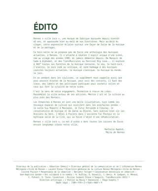 ÉDITO 
 
Rennes « ville rock », une marque de fabrique éprouvée depuis bientôt
40 ans, et approuvée bien au-delà de nos frontières. Mais au-delà du
slogan, cette expression éclaire surtout une façon de faire de la musique
et de la partager. 
Ce hors-série ne se propose pas de faire une anthologie des musiques
actuelles, à Rennes. Il s’attache à révéler l’esprit unique d’une scène,
née au virage des années 1980, et jamais démentie depuis. De Marquis de
Sade à Alphabet, et des TransMusicales au festival Big Love... il explore
à 360° toutes les facettes de la musique rennaise, le ska, le hard-rock,
l’electro, le rock indé ou celtique, et rend hommage à des musiques
cousines toujours actuelles, la musique classique, la musique du monde,
le jazz. 
En se rendant dans les coulisses, ce supplément nous rappelle aussi que
pour pouvoir écouter de la musique, pour voir des concerts, il faut des
lieux, des labels et des politiques publiques pour soutenir celles et
ceux qui font la vitalité de notre scène. 
C’est le sens de notre engagement. Permettre à chacun de créer.
Rassembler la ville autour de ses artistes. Mettre l’art et la culture au
plus près des Rennais. 
Les Dimanches à Rennes en sont une belle illustration, tout comme les
nouveaux espaces de culture qui ouvriront dans les prochaines années :
la salle Guy Ropartz à Maurepas, le futur Antipode à Cleunay, le
conservatoire de musique et de danse au Blosne. Sans oublier bien sûr les
Ateliers du Vent, l’Hôtel à Projets dans l’ancienne Fac Pasteur et la
mythique salle de la Cité, qui va faire l’objet d’une réhabilitation. 
Rennes « ville rock », ce mot d’ordre a donc toutes les raisons de faire
encore longtemps vibrer notre ville.  
Nathalie Appéré,
Maire de Rennes
Directeur de la publication : Sébastien Sémeril • Directeur général de la communication et de l’information Rennes
Métropole – Ville de Rennes : Laurent Riera • Directrice générale de la culture Rennes Métropole – Ville de Rennes :
Corinne Poulain • Responsable de la rédaction : Benjamin Teitgen • Coordination éditoriale et rédaction :
Jean-Baptiste Gandon • Ont collaboré à ce numéro : N. Auffray, O. Brovelli, J. Denis, M. Guéguen, V. Ménard,
E. Prévert, D. Teste. Couverture : Nicolas Joubard (Steve’n’Seagulls, TransMusicales 2015) •
Direction artistique : L’Atelier du Bourg • Impression : Imaye Graphic •
Dépôt légal : ISBN – 978 – 2 – 9164 – 8607 – 9
 