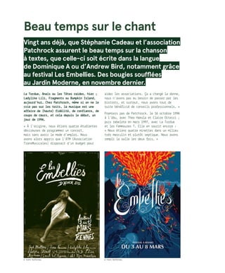 Beau temps sur le chant
Vingt ans déjà, que Stéphanie Cadeau et l’association
Patchrock assurent le beau temps sur la chanson
à textes, que celle-ci soit écrite dans la langue
de Dominique A ou d’Andrew Bird, notamment grâce
au festival Les Embellies. Des bougies soufflées
au Jardin Moderne, en novembre dernier.
La Tordue, Anaïs ou les Têtes raides, hier ;
Ladylike Lili, Fragments ou Bumpkin Island,
aujourd’hui… Chez Patchrock, même si on ne le
crie pas sur les toits, la musique est une
affaire de (haute) fidélité, de confiance, de
coups de cœurs, et cela depuis le début, un
jour de 1996.
« À l’origine, nous étions quatre étudiantes
désireuses de programmer un concert,
mais sans avoir le mode d’emploi. Nous
avons alors appris que l’ATM (Association
TransMusicales) disposait d’un budget pour
aider les associations. Ça a changé la donne,
nous n’avons pas eu besoin de passer par les
bistrots, et surtout, nous avons tout de
suite bénéficié de conseils professionnels. »
Premiers pas de Patchrock, le 16 octobre 1996
à l’Ubu, avec Theo Hakola et Claire Diterzi ;
puis rebelote en mars 1997, avec La Tordue
et les Femmouzes T. Elle en sourit encore :
« Nous étions quatre minettes dans un milieu
très masculin et plutôt septique. Nous avons
rempli la salle les deux fois. »
© Yoann Buffeteau © Yoann Buffeteau
 