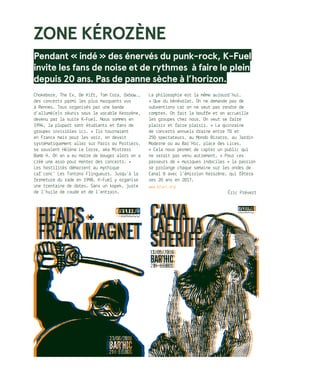 ZONE KÉROZÈNE
Pendant « indé » des énervés du punk-rock, K-Fuel
invite les fans de noise et de rythmes à faire le plein
depuis 20 ans. Pas de panne sèche à l’horizon.
Chokebore, The Ex, De Kift, Tom Cora, Oxbow…,
des concerts parmi les plus marquants vus
à Rennes. Tous organisés par une bande
d’allumé(e)s réunis sous le vocable Kerozène,
devenu par la suite K-Fuel. Nous sommes en
1994, la plupart sont étudiants et fans de
groupes invisibles ici. « Ils tournaient
en France mais pour les voir, on devait
systématiquement aller sur Paris ou Poitiers,
se souvient Hélène Le Corre, aka Mistress
Bomb H. On en a eu marre de bouger alors on a
créé une asso pour monter des concerts. »
Les hostilités démarrent au mythique
caf’conc’ Les Tontons Flingueurs. Jusqu’à la
fermeture du rade en 1998, K-Fuel y organise
une trentaine de dates. Sans un kopek, juste
de l’huile de coude et de l’entrain.
La philosophie est la même aujourd’hui.
« Que du bénévolat. On ne demande pas de
subventions car on ne veut pas rendre de
comptes. On fait la bouffe et on accueille
les groupes chez nous. On veut se faire
plaisir et faire plaisir. » La quinzaine
de concerts annuels draine entre 70 et
250 spectateurs, au Mondo Bizarro, au Jardin
Moderne ou au Bar’Hic, place des Lices.
« Cela nous permet de capter un public qui
ne serait pas venu autrement. » Pour ces
passeurs de « musiques indociles » la passion
se prolonge chaque semaine sur les ondes de
Canal B avec l’émission Kerozène, qui fêtera
ses 20 ans en 2017.
www.kfuel.org
Éric Prévert
 