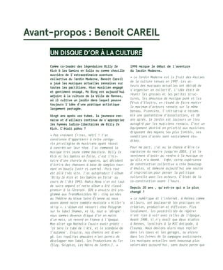 Avant-propos : Benoit CAREIL
UN DISQUE D’OR À LA CULTURE
Comme co-leader des légendaires Billy Ze
Kick  les Gamins en folie ou comme cheville
ouvrière de l’extraordinaire aventure
collective du Jardin Moderne, Benoit Careil
a joué les musiques actuelles rennaises sur
toutes les partitions. Hier musicien engagé
et gentiment enragé, Mr Bing est aujourd’hui
adjoint à la culture de la Ville de Rennes,
où il cultive un jardin dans lequel pousse
toujours l’idée d’une pratique artistique
largement partagée.
Vingt ans après vos tubes, la jeunesse ren-
naise et d’ailleurs continue de s’approprier
les hymnes ludico-libertaires de Billy Ze
Kick. C’était prévu ?
« Pas vraiment (rires, ndlr) ! J’ai
conscience d’appartenir à cette catégo-
rie privilégiée de musiciens ayant réussi
à concrétiser leur rêve. J’ai commencé la
musique très jeune comme bassiste. Billy Ze
Kick et les Gamins en folie, c’est l’his-
toire d’une chorale de copains, qui décident
d’écrire des chansons à base de samples tour-
nant en boucle (voir ci-contre). Puis tout
est allé très vite. J’ai autoproduit l’album
‘Billy Ze Kick et les Gamins en folie’ au
cours de l’été 1993. Radio Nova s’en est tout
de suite emparé et notre album a été classé
premier à la Férarock. BZK a ensuite été pro-
grammé aux TransMusicales 93 : cinq soirées
au Théâtre du Vieux Saint-Étienne où nous
avons donné notre comédie musicale « Killer’s
strip ». L’album est ressorti chez Polygram
sur le label Shaman, et là, tout a ‘dérapé’ :
nous sommes devenus disque d’or en moins
d’un mois, un record en France à l’époque.
Mon alter ego Nathalie Cousin avait prédit :
‘ce sera le tube de l’été, et le scandale de
l’automne’. Ensuite, nos chemins ont diver-
gé. Les royalties amassées m’ont permis de
développer mon label, les Productions du Fer
(Sloy, Skippies, Les Nains de Jardin…). »
1998 marque le début de l’aventure 	
du Jardin Moderne…
« Le Jardin Moderne est le fruit des Assises
de la culture tenues en 1997. Les ac-
teurs des musiques actuelles ont décidé de
s’organiser en collectif. L’idée était de
réunir les grosses et les petites struc-
tures, les amoureux de musique punk et les
férus d’électro, en résumé de faire monter
le maximum d’acteurs rennais sur le même
bateau… Pionnière, l’initiative a rassem-
blé une quarantaine d’associations, et 18
ans après, le Jardin est toujours un lieu
autogéré par les musiciens rennais. C’est un
équipement destiné en priorité aux musiciens
disposant des moyens les plus limités, ses
conditions d’accès sont socialement étu-
diées.
Pour ma part, j’ai eu la chance d’être le
capitaine du navire jusqu’en 2003, j’ai le
sentiment d’avoir pu rendre à la musique ce
qu’elle m’a donné. Enfin, cette expérience
de construction collective a crée beaucoup
d’émules, et demeure aujourd’hui une source
d’inspiration pour penser la politique
culturelle avec les acteurs. C’était de la
co-construction avant l’heure.
Depuis 20 ans , qu’est-ce qui a le plus
changé ?
« Le numérique et l’internet, à Rennes comme
ailleurs, ont bouleversé les pratiques en
création, production et diffusion. Plus
localement, les possibilités de répéter
n’ont rien à voir avec celles de l’époque.
Avant 1998, il n’y avait que deux studios
à Rennes, localisés à la MJC Antipode, à
Cleunay. Nous devions alors nous replier
dans les caves et les garages, ou encore
dans les fermes de la campagne avoisinante.
Les musiques actuelles sont beaucoup plus
valorisées aujourd’hui, sans doute parce que
 