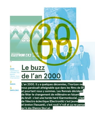 © DR
©DR
© DR
Le buzz
de l’an 2000
20001
Assos
• Garmonbozia
• Skeudenn Bro
Roazhon
• Banana Juice
• Electroni[k]
2
radios
3
santa cruz
L’an 2000. Il y a quelques décennies, l’horizon ne
nous paraissait atteignable que dans les films de SF,
et pourtant nous y sommes. Les Rennais décident
de fêter le changement de millénaire en faisant
du bruit : c’est une horde hard (Garmonbozia), c’est
de l’électro éclectique (Electroni(k) c’est jeune
et breton (Yaouank), c’est rock’n’roll et ça ne pense
qu’à ska (Dance Ska La)…
 