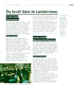 Le buzz de l’an 2000 --------------------------------------------------------------------------- 44/45
©DR
Jackhammer, hard boiled boys issus de la scène locale.
La Phrase
« Pour beaucoup,
le métal, c’est
du bruit. Il y a
du volume, c’est
vrai. Mais c’est
aussi beaucoup
de technique.
Autant que dans
le jazz ou le
classique ».
Fred Chouesne,
directeur de
Garmonbozia
Du bruit dans le Landerneau
La plus trash
Garmonbozia
Tout est dans le métal. Le black, le trash
ou le death pour être exact. Depuis dix-
huit ans, Garmonbozia fait des heureux
chez les métalleux. L’association est
la plaque tournante de la scène métal du
grand Ouest. Elle aimante les tourneurs
des Etats-Unis et de l’Europe entière.
Tous ceux qui cherchent un relais de
confiance pour programmer leurs protégés.
Bouge tes cheveux
L’association a déjà organisé plus de
500 concerts. Chaque année, elle fournit
une quarantaine de groupes aux deux
grands festivals régionaux – l’infernal
Hellfest (44) et le dragster Motocultor
(56). Ses clients les plus fidèles
s’appellent Opeth (Suède) et Obituary (USA),
mais aussi les légendes du rock progressif
Magma. Steve Harris (Iron Maiden) et Coroner
(Suisse) l’ont aussi repérée.
À Rennes, la scène métal est moyennement
active. « Une dizaine de groupes
seulement, estime Fred Chouesne, le
directeur de Garmonbonzia. Mais c’est
beaucoup plus qu’avant. Et de bien
meilleure qualité ». Ça bouge - donc -
dans le petit monde du head banging. Ceux
qui font tourner les têtes portent le nom
poétique de Cadaveric Fumes et Hexecutor.
Des lieux intègrent trois à quatre
concerts de métal dans leur programmation
de saison. Il manque sans doute une salle
métal à 100 %. Mais le milieu s’est
ouvert. On ne comprend toujours pas grand-
chose à notre musique mais on nous aime
bien. Peut-être parce qu’on a un public
sympa de Bisounours ! » Merci public.
Garmonbozia est sur Facebook. Tél. : 06 61 35 98 20.
La plus breizh
Skeudenn Bro Roazhon
Ils étaient jeunes il y a 18 ans. Ils le
sont toujours maintenant. Parce que yaouank
veut dire jeune en breton... Organisé par le
collectif d’associations bretonnes Skeudenn
Bro Roazhon, Yaouank s’est imposé comme le
rendez-vous majeur de la musique bretonne
en France et dans le monde, couru par toutes
les générations. Et une grosse bolée
de kids.
Bouge ton petit doigt
En novembre, le festival s’étale sur trois
semaines, soient une quinzaine de lieux à
Rennes et alentour. Chaque année, le fest-
noz du samedi soir est le clou du spectacle.
Plus de 8 000 spectateurs unis par le petit
doigt… Plus de trente groupes en communion
sur la scène du Parc Expo… Deux salles, même
ambiance : un grand dance floor sur 1 200 m2
de parquet de bal installé pour l’occasion,
et douze heures de marathon.
D’une année sur l’autre, le succès de
Yaouank ne se dément pas. « On a trouvé le
bon équilibre entre les valeurs sûres et les
nouveaux talents, explique Glenn Jégou, le
directeur de Skeudenn Bro Roazhon.
Le temps de Yaouank, Rennes donne à voir le
grand laboratoire des musiques bretonnes.
 