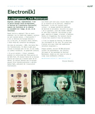 46/47
Electroni[k]
Le changement, c’est Maintenant
Digitale, poétique, expérimentale… C’est
la petite musique inouïe de Maintenant.
Le festival de l’association Electroni[k]
arpente les frontières de la création
au croisement de l’image, du son, et du
territoire.
Quand Justice a embrasé l’Ubu en avant-
première, sur le chemin des sommets, certains
se sont laissés berner. « Electroni[k] ?
C’est un festival de musique électro ».
Il y a dix ans, le raccourci était tentant.
C’était déjà mal connaître son pedigree.
Une date de naissance : 2001. Une bonne fée :
les Transmusicales. Et déjà ce goût pour
croiser la musique avec le son, le jeu vidéo,
le cinéma d’animation, le graphisme connecté…
« Ce qu’on voulait, c’était justement
prendre le contre-pied des free parties et
de Daft Punk. On voulait faire de la musique
électro de salon qui s’écoute avant de se
danser. On voulait montrer que la musique
pouvait être transdisciplinaire » déclare
Gaëtan Naël, président de l’association
Electroni[k].
Les choses sont bien plus claires depuis 2013
et la nouvelle vie du festival, rebaptisé
Maintenant. Le mix est toujours aussi
curieux : un dosage hybride de numérique,
de machines et de poésie, bricolé à la sauce
« do it yourself » sous des formes inédites
et sans tête d’affiche. Une musique un peu
geek, amatrice d’images, d’écrans, d’émotions
fortes et d’happening. Pas toujours facile
d’accès mais ouverte à tous les possibles.
« C’est la logique du hacking. On détourne
les instruments et les sons. On croise avec
d’autres arts pour créer des expériences
sensibles originales ».
Chaque automne, environ 30 000 personnes
suivent les performances, les concerts,
les expos et les workshops du festival
Maintenant, étalé sur dix jours et plus de
vingt lieux différents à Rennes.
www.maintenant-festival.fr / www.electroni-k.org
Olivier Brovelli
Inject Herman Kolgen, piscine Saint-Georges, 2010 © Herman Kolgen Vrignaud
©KatieScottLe buzz de l’an 2000 ---------------------------------------------------------------------------
 