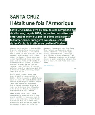 Santa Cruz
Il était une fois l’Armorique
Santa Cruz a beau être du cru, cela ne l’empêche pas
de sillonner, depuis 2002, les routes poussiéreuses
empruntées avant eux par les pères de la country
folk américaine. Enregistré sous les auspices
de Ian Caple, le 6e
album se profile à l’horizon.
« Welcome to the red barn ». Sorti en 2002,
le premier album de Santa Cruz annonçait
déjà la couleur. Surtout, il accueillait
dans sa grange les pères spirituels, et donc
fondateurs du style Santa Cruz : « Jason
Molina, Vic Chesnutt, Elliott Smith, Mark
Linkous (Sparklehorse)… Je me rends compte
qu’ils sont tous morts, c’est terrible ! »,
s’étonne Pierre Vital-Gérard, le chanteur
du groupe. Rajouter Town Van Zandt ne
changerait rien à l’affaire, le chanteur
guitariste a cassé sa pipe quelque part dans
le Tennessee, en 1997. Granddady, est par
contre bien vaillant…
« After Supper » (2005), « Long Gone
desire » (2009), « A beautiful life »
(2009), « Elvis in Acapulco » (2013). Quatre
albums ont suivi, des produits faits maison
fabriqués et édités par l’entremise d’Hasta
Luego, leur association. Bruno Green,
l’autre chanteur du groupe, a quitté le
navire sur la dernière virée à Acapulco,
et mis le cap sur Détroit, le groupe de
Bertrand Cantat et Pascal Humbert.
Ramené de sept à cinq, Santa Cruz ne
manquera pas le rendez-vous d’un 6e
album
annoncé pour 2017 : « nous avons envie de
passer un cap artistique, confirme Pierre
Vital-Gérard. Bien sûr, l’humeur reste
mélancolique, mais nous voulons penser les
morceaux pour la scène, les rendre plus
dansant. » Pour parvenir à ses fins, Santa
Cruz s’adjoint pour la première fois une
oreille extérieure : celle de Ian Caple
(Tricky, The Tindersticks…) rien que ça.
« La Fantaisie militaire de Bashung, c’est
lui. » Santa Cruz ne prendra pas de train à
travers la plaine américaine, mais peut-être
bien un cheval. Un crazy horse, sans aucun
doute…
www.santacruz.fr
JBG
© Kika Lenfant / Erwan lemoigne
 