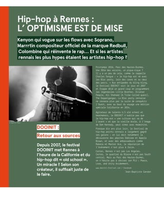 DOOINIT :
Retour aux sources
Depuis 2007, le festival
DOOINIT met Rennes à
l’heure de la Californie et du
hip-hop dit « old school ».
Un miracle ? Selon son
créateur, il suffisait juste de
le faire.
Printemps 2016, Parc des Hautes-Ourmes…
Une fête des voisins, un pique-nique ?
Il y a un peu de cela, comme le rappelle
Charles Songue : « le hip-hop est né avec
les Bloc party, loin des caves et au cœur
des parcs. » Aux antipodes du bling bling,
le festival DOOINIT voit le jour en 2007
et frappe déjà un grand coup en programmant
les légendaires Little Brother. Dilated
People, Ali Shaheed (A Tribe Called quest),
The Doppelgangaz… La Bloc party rennaise
ne cessera plus par la suite de conquérir
l’Ouest, avec au bout du voyage une édition
spéciale Californie en 2014.
Agitateur de talents U.S old school et
beatmakers, le DOOINIT n’oublie pas que
le hip-hop est « une culture qui va de
l’avant » et que la vieille école, à l’image
de Dom Kennedy, peut rimer avec modernité.
Presque dix ans plus loin, le festival de
hip-hop pointu rennais a largement gagné
ses galons : on lui doit notamment la
découverte des pépites Oddisee et Appolo
Brown, et avec des ambassadeurs comme
Rakera et Master Ace, la réputation de
l’événement n’est plus à faire.
Certes, Rennes n’est pas Los Angeles.
Certes, le quartier du Blosne n’est pas South
central. Mais au Parc des Hautes-Ourmes,
on n’hésite pas à réviser son PLU : Peace,
Love, and Unity évidemment.
www.dooinit-festival.com / facebook
Jean-Baptiste Gandon
Hip-hop à Rennes :
L’ OPTIMISME EST DE MISE
Kenyon qui vogue sur les flows avec Soprano,
Marrrtin compositeur officiel de la marque Redbull,
Colombine qui réinvente le rap… Et si les artistes
rennais les plus hypes étaient les artistes hip-hop ?
© Quentin Roux
 