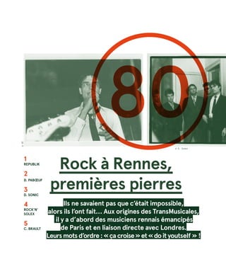 Rock à Rennes,
premières pierres
Ils ne savaient pas que c’était impossible,
alors ils l’ont fait… Aux origines des TransMusicales,
il y a d’abord des musiciens rennais émancipés
de Paris et en liaison directe avec Londres.
Leursmotsd’ordre :« çacroise »et« doityoutself » !
1
Republik
2
D. Pabœuf
3
D. SONIC
4
Rock’n’
Solex
5
C. BrauLT
80
©DR
© R. Dumas
 