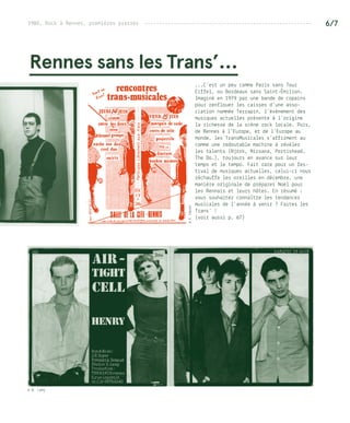 6/7
Rennes sans les Trans’…
...C’est un peu comme Paris sans Tour
Eiffel, ou Bordeaux sans Saint-Émilion.
Imaginé en 1979 par une bande de copains
pour renflouer les caisses d’une asso-
ciation nommée Terrapin, l’événement des
musiques actuelles présente à l’origine
la richesse de la scène rock locale. Puis,
de Rennes à l’Europe, et de l’Europe au
monde, les TransMusicales s’affirment au
comme une redoutable machine à révéler
les talents (Bjork, Nirvana, Portishead,
The Do…), toujours en avance sur leur
temps et le tempo. Fait rare pour un fes-
tival de musiques actuelles, celui-ci nous
réchauffe les oreilles en décembre, une
manière originale de préparer Noël pour
les Rennais et leurs hôtes. En résumé :
vous souhaitez connaître les tendances
musicales de l’année à venir ? Faites les
Trans’ !
(voir aussi p. 67)
©P.Fablet
1980, Rock à Rennes, premières pierres ---------------------------------------------------------
© B. Lamy
 