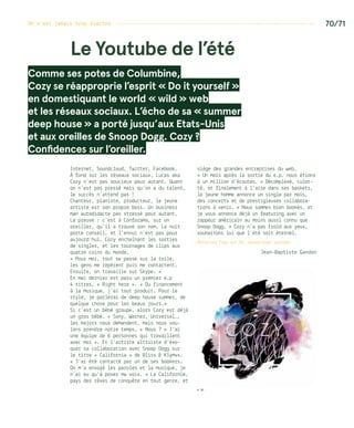 On n’est jamais trop électro ------------------------------------------------------------------- 70/71
Internet, Soundcloud, Twitter, Facebook…
À fond sur les réseaux sociaux, Lucas aka
Cozy n’est pas soucieux pour autant. Quant
on n’est pas pressé mais qu’on a du talent,
le succès n’attend pas !
Chanteur, pianiste, producteur, le jeune
artiste est son propre boss. Un business
man autodidacte pas stressé pour autant.
La preuve : c’est à Conforama, sur un
oreiller, qu’il a trouvé son nom. La nuit
porte conseil, et l’ennui n’est pas pour
aujourd’hui, Cozy enchaînant les sorties
de singles, et les tournages de clips aux
quatre coins du monde.
« Pour moi, tout se passe sur la toile,
les gens me repèrent puis me contactent.
Ensuite, on travaille sur Skype. »
En mai dernier est paru un premier e.p
4 titres, « Right here ». « Du financement
à la musique, j’ai tout produit. Pour le
style, je parlerai de deep house summer, de
quelque chose pour les beaux jours.»
Si c’est un bébé groupe, alors Cozy est déjà
un gros bébé. « Sony, Warner, Universal…,
les majors nous demandent, mais nous vou-
lons prendre notre temps. » Nous ? « J’ai
une équipe de 6 personnes qui travaillent
avec moi ». Et l’artiste altruiste d’évo-
quer sa collaboration avec Snoop Dogg sur
le titre « California » de Bliss  Klymvx.
« J’ai été contacté par un de ses bookers.
On m’a envoyé les paroles et la musique, je
n’ai eu qu’à poser ma voix. » La Californie,
pays des rêves de conquête en tout genre, et
siège des grandes entreprises du web…
« Un mois après la sortie du e.p, nous étions
à un million d’écoutes. » Décomplexé, culot-
té, et finalement à l’aise dans ses baskets,
le jeune homme annonce un single par mois,
des concerts et de prestigieuses collabora-
tions à venir. « Nous sommes bien bookés, et
je vous annonce déjà un featuring avec un
rappeur américain au moins aussi connu que
Snoop Dogg. » Cozy n’a pas froid aux yeux,
souhaitons lui que l’été soit éternel.
Retourvez Cozy sur fb, soundcloud, youtube…
Jean-Baptiste Gandon
Comme ses potes de Columbine,
Cozy se réapproprie l’esprit « Do it yourself » 
en domestiquant le world « wild » web
et les réseaux sociaux. L’écho de sa « summer
deep house » a porté jusqu’aux Etats-Unis
et aux oreilles de Snoop Dogg. Cozy ?
Confidences sur l’oreiller.
Le Youtube de l’été
© DR
 