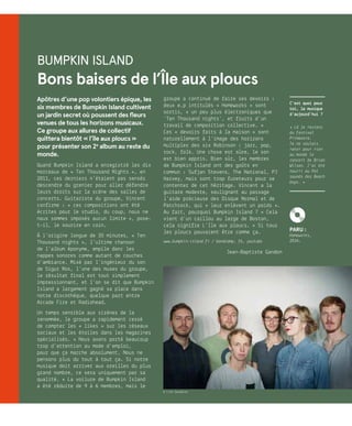 Bumpkin Island
Bons baisers de l’Île aux ploucs
Apôtres d’une pop volontiers épique, les
six membres de Bumpkin Island cultivent
un jardin secret où poussent des fleurs
venues de tous les horizons musicaux.
Ce groupe aux allures de collectif
quittera bientôt « l’île aux ploucs »
pour présenter son 2e
album au reste du
monde.
Quand Bumpkin Island a enregistré les dix
morceaux de « Ten Thousand Nights », en
2011, ces derniers n’étaient pas sensés
descendre du grenier pour aller défendre
leurs droits sur la scène des salles de
concerts. Guitariste du groupe, Vincent
confirme : « ces compositions ont été
écrites pour le studio, du coup, nous ne
nous sommes imposés aucun limite », pose-
t-il, le sourire en coin.
À l’origine longue de 35 minutes, « Ten
Thousand nights », l’ultime chanson
de l’album éponyme, empile donc les
nappes sonores comme autant de couches
d’ambiance. Mixé par l’ingénieur du son
de Sigur Ros, l’une des muses du groupe,
le résultat final est tout simplement
impressionnant, et l’on se dit que Bumpkin
Island a largement gagné sa place dans
notre discothèque, quelque part entre
Arcade Fire et Radiohead.
Un temps sensible aux sirènes de la
renommée, le groupe a rapidement cessé
de compter les « likes » sur les réseaux
sociaux et les étoiles dans les magazines
spécialisés. « Nous avons porté beaucoup
trop d’attention au mode d’emploi,
pour que ça marche absolument. Nous ne
pensons plus du tout à tout ça. Si notre
musique doit arriver aux oreilles du plus
grand nombre, ce sera uniquement par sa
qualité. » La voilure de Bumpkin Island
a été réduite de 9 à 6 membres, mais le
groupe a continué de faire ses devoirs :
deux e.p intitulés « Homeworks » sont
sortis, « un peu plus électroniques que
‘Ten Thousand nights’, et fruits d’un
travail de composition collective. »
Ces « devoirs faits à la maison » sont
naturellement à l’image des horizons
multiples des six Robinson : jazz, pop,
rock, folk… Une chose est sûre, le son
est bien appris. Bien sûr, les membres
de Bumpkin Island ont des goûts en
commun : Sufjan Stevens, The National, PJ
Harvey, mais sont trop fureteurs pour se
contenter de cet héritage. Vincent a la
guitare modeste, soulignant au passage
l’aide précieuse des Disque Normal et de
Patchrock, qui « leur enlèvent un poids ».
Au fait, pourquoi Bumpkin Island ? « Cela
vient d’un caillou au large de Boston,
cela signifie L’île aux ploucs. » Si tous
les ploucs pouvaient être comme ça…
www.bumpkin-island.fr / bandcamp, fb, youtube
Jean-Baptiste Gandon
C’est quoi pour
toi, la musique
d’aujourd’hui ?
« Là je reviens
du festival
Primavera.
Je ne voulais
rater pour rien
au monde le
concert de Brian
Wilson. J’ai été
nourri au Pet
sounds des Beach
boys. »
© Lise Gaudaire
K
PARU :
Homeworks,
2016.
 