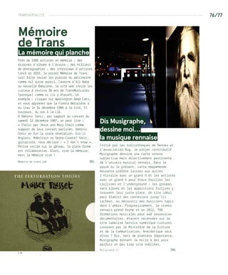 TRANSVERSALITÉ --------------------------------------------------------------------------------- 76/77
© DR
© JBG
Mémoire
de Trans
La mémoire qui planche
Près de 2300 artistes en mémoire ; des
dizaines d’albums à l’écoute ; des milliers
de photographies ; des interviews d’artistes…
Lancé en 2010, le projet Mémoire de Trans’
sait faire rouler les pierres du patrimoine
comme nul autre pareil. Caverne d’Ali Baba
ou nouvelle Babylone, le site web invite les
curieux à revivre 38 ans de TransMusicales
(presque) comme si ils y étaient. Un
exemple : cliquez sur Washington Dead Cats,
et vous apprenez que la Fiesta Bérurière a
eu lieu le 14 décembre 1986 à la Cité. Et
toujours, du son à la clé.
À Dominic Sonic, par rapport au concert du
samedi 12 décembre 1987, on peut lire :
« Choisi par Jesus and Mary Chain comme
support de leur concert parisien, Dominic
Sonic en fut la vraie révélation. Est-il
Anglais, Américain ou Serbo-Croate? Sonic,
guitariste, nous déclare : « I don’t know ».
Petite cerise sur le gâteau, la plate-forme
est collaborative. Alors, vive la mémoire,
mais la mémoire vive !
Memoire-de-trans.com	 JBG
Dis Musigraphe,
dessine moi…
la musique rennaise
Initié par les bibliothèques de Rennes et
l’association Bug, le projet contributif
Musigraphe dessine une carte sonore
subjective mais objectivement pertinente
de l’univers musical rennais. Dans le
passé ou le présent, cette mappemonde
mouvante préfère laisser aux autres
l’histoire avec un grand H et les artistes
avec un grand A pour mieux fouiller les
coulisses et l’underground : les groupes
sans albums et les apparitions furtives y
trouvent leur juste place. Un site idéal
pour établir des connexions jusqu’ici
cachées, ou découvrir des musiciens tapis
dans l’ombre. Progressivement, le cosmos
rennais prend forme et en 2012, 700
formations musicales pour 440 ressources
documentaires, étaient recensées sur le
site labélisé Service numérique culturel
innovant par le Ministère de la Culture
et de la Communication. Anecdotique vous
dites ? Oui, mais de première importance,
Musigraphe donnant le micro à des voix
parfois un peu trop vite oubliées.
Musigraphe.fr 	 JBG
 