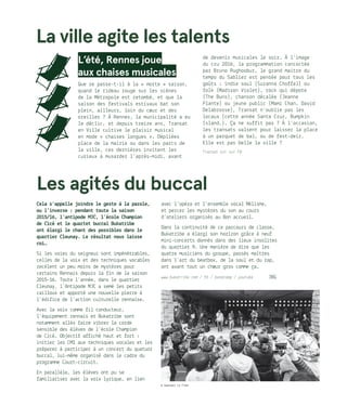 L’été, Rennes joue
aux chaises musicales
Que se passe-t-il à la « morte » saison,
quand le rideau rouge sur les scènes
de la Métropole est retombé, et que la
saison des festivals estivaux bat son
plein, ailleurs, loin du cœur et des
oreilles ? À Rennes, la municipalité a eu
le déclic, et depuis treize ans, Transat
en Ville cultive le plaisir musical
en mode « chaises longues ». Dépliées
place de la mairie ou dans les parcs de
la ville, ces dernières invitent les
curieux à musarder l’après-midi, avant
de devenir musicales le soir. À l’image
du cru 2016, la programmation concoctée
par Bruno Rughoobur, le grand maitre du
tempo du Sablier est pensée pour tous les
goûts : indie soul (Suzanna Choffel) ou
folk (Madison Violet), rock qui dépote
(The Buns), chanson décalée (Jeanne
Plante) ou jeune public (Mami Chan, David
Delabrosse), Transat n’oublie pas les
locaux (cette année Santa Cruz, Bumpkin
Island…). Ça ne suffit pas ? À l’occasion,
les transats valsent pour laisser la place
à un parquet de bal, ou de fest-deiz.
Elle est pas belle la ville ?
Transat est sur FB
Les agités du buccal
Cela s’appelle joindre le geste à la parole,
ou l’inverse : pendant toute la saison
2015/16, l’antipode MJC, l’école Champion
de Cicé et le quartet buccal Bukatribe
ont élargi le chant des possibles dans le
quartier Cleunay. Le résultat nous laisse
coi…
Si les voies du seigneur sont impénétrables,
celles de la voix et des techniques vocables
recèlent un peu moins de mystères pour
certains Rennais depuis la fin de la saison
2015-16. Toute l’année, dans le quartier
Cleunay, l’Antipode MJC a semé les petits
cailloux et apporté une nouvelle pierre à
l’édifice de l’action culturelle rennaise.
Avec la voix comme fil conducteur,
l’équipement rennais et Bukatribe sont
notamment allés faire vibrer la corde
sensible des élèves de l’école Champion
de Cicé. Objectif affiché haut et fort :
initier les CM1 aux techniques vocales et les
préparer à participer à un concert du quatuor
buccal, lui-même organisé dans le cadre du
programme Court-circuit.
En parallèle, les élèves ont pu se
familiariser avec la voix lyrique, en lien
avec l’opéra et l’ensemble vocal Mélisme,
et percer les mystères du son au cours
d’ateliers organisés au Bon accueil.
Dans la continuité de ce parcours de classe,
Bukatribe a élargi son horizon grâce à neuf
mini-concerts donnés dans des lieux insolites
du quartier 9. Une manière de dire que les
quatre musiciens du groupe, passés maîtres
dans l’art du beatbox, de la soul et du rap,
ont avant tout un chœur gros comme ça.
www.bukatribe.com / fb / bandcamp / youtube 	 JBG
La ville agite les talents
© Gwendal Le Flem
 