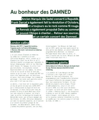 Au bonheur des DAMNED
Ancien Marquis (de Sade) converti à Republik,
Frank Darcel a également fait la révolution d’Octobre,
et a toujours eu le rock comme fil rouge.
Le Rennais a également propulsé Daho au sommet
et poussé Obispo à chanter… Retour aux sources,
et un certain concert des Damned…
London calling
Rennes, été 1977 : l’appel de Londres,
l’appeau punk, la France léthargique…
« Rennes ville rock » est encore un label au
bois dormant.
« Je suis encore étudiant en médecine.
Je tombe sur l’annonce d’un mec
(Christian Dargelos, ndlr), disant qu’il
dispose d’un local rue de Vern et qu’il
cherche à monter un groupe pour reprendre le
Velvet (Underground, ndlr) et les (Rolling,
ndlr) Stones. À l’époque, la ville n’est
pas folichonne, les étudiants restent
majoritairement sur les campus, le centre
ville et la rue de la Soif ne sont pas
encore ce qu’ils sont. Le réseau des MJC est
alors très important pour les musiciens,
et aussi, fait plus étrange, les cinémas de
patronage : les curés sont peut-être alors
plus rock’n’roll que nos élus...
Le déclic, c’est bien sûr le mouvement punk,
un feu de paille de deux ans (1976-1977)
qui a révolutionné la façon de faire de
la musique. Il était facile pour nous de
prendre le ferry à Saint-Malo pour aller
voir des concerts à Londres, sur King’s
road, ou piller la boutique de disques de
Malcom Mac Laren, par ailleurs manager des
Sex Pistols. En 1976, Christian (Dargelos)
est dans la capitale anglaise, où il assiste
à un concert du premier groupe de Joe
Strummer, les Wana Warners. Quant à moi,
j’achète ma première guitare, une Les Paul.
Historiquement, les Marquis de Sade sont
nés en 1977, après que nous ayons assuré la
1ère partie des Damned, un concert mémorable
programmé Halle Martenot. Le chanteur
Philippe Pascal était dans la salle, il
nous a rejoint par la suite. Marquis de Sade
canal historique était né. »
Première galette.
Entre bâbord et tribord, Marquis de Sade tient
le cap. Rennes dansera bientôt le twist
à Dantzig.  
« Le premier 45 T des Marquis de Sade
s’intitule « Air Tight Cell. » Hervé
Bordier et Jean-Louis Brossard, les
programmateurs des TransMusicales faisaient
une revue d’effectifs des groupes locaux.
Avec leur association Terrapin, ils ont
décidé de produire notre disque. Pressé
à 1200 exemplaires, celui-ci est sorti
en avril 1978, et a été suivi de bonnes
critiques. La suite est plus connue : notre
1er
album, « Dantzig Twist », est enregistré
à Rennes et sort en 1979. Rennes commence
alors à bouger, cette époque est celle
où la jeunesse rennaise transforme la ville,
un souffle que l’on sentira jusqu’à l’arrivée
du Sida, en 1983. »
 