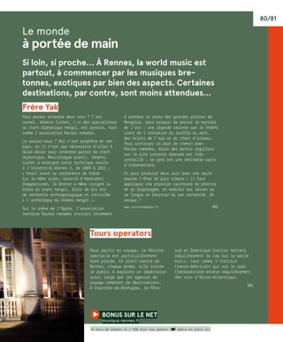 80/81
Le monde
à portée de main
Si loin, si proche… À Rennes, la world music est
partout, à commencer par les musiques bre-
tonnes, exotiques par bien des aspects. Certaines
destinations, par contre, sont moins attendues…
Frère yak
Vous pensez entendre deux voix ? C’est
normal, Johanni Curtet, l’un des spécialistes
du chant diphonique mongol, est rennais, tout
comme l’association Routes nomades.
Le saviez-vous ? Nul n’est prophète en son
pays, et il n’est pas nécessaire d’aller à
Oulan-Bator pour entendre parler de chant
diphonique. Musicologue averti, Johanni
Curtet a enseigné cette technique vocale
à l’Université Rennes 2, de 2009 à 2011 ;
c’était avant sa soutenance de thèse
sur le même sujet. Associé à Nomindari
Shagdarsuren, le Breton a même cosigné la
bible du chant mongol, fruit de dix ans
de recherche anthropologique et intitulée
« L’anthologie du khöömi mongol ».
Sur la scène de l’Opéra, l’association
rennaise Routes nomades invitait récemment
à prendre la route des grandes plaines de
Mongolie, pour essayer de percer le mystère
de l’est : une légende raconte que le khöömi
vient de l’imitation du souffle du vent,
des bruits de l’eau et du chant d’oiseau…
Pour continuer un bout de chemin avec
Routes nomades, faire des points réguliers
sur le site internet éponyme est très
conseillé : le spot est une véritable oasis
d’informations.
Et pour produire deux voix avec une seule
bouche ? Rien de plus simple : il faut
appliquer une pression synchrone du pharinx
et du diaphragme, et moduler ses lèvres ou
sa langue en fonction du son recherché. On
essaye ?
www.routesnomades.fr	 JBG
Tours operators
Pour partir en voyage, la Péniche
spectacle est particulièrement
bien placée. En plein centre de
Rennes, chaque année, elle invite
le public à explorer un répertoire
aussi large que les agences de
voyage comptent de destinations.
À Chartres-de-Bretagne, le Pôle
sud et Dominique Grelier mettent
régulièrement le cap sur la world
music, tout comme l’Institut
Franco-Américain qui sur le quai
Chateaubriand entend régulièrement
des voix d’Outre-Atlantique.
JBG
bonus sur le net 
musique.rennes.fr
/� Voix de femmes /� L’OSB fait ses gammes / Opéra en plein air
 