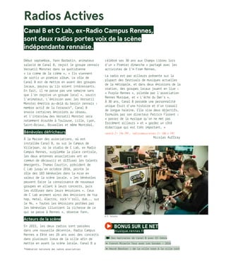 *Fédération nationale des radios associatives
© R. Volante
Radios Actives
Canal B et C Lab, ex-Radio Campus Rennes,
sont deux radios portes voix de la scène
indépendante rennaise.
Début septembre, Yann Barbotin, animateur
salarié de Canal B, reçoit le groupe rennais
Versatil Monster dans sa quotidienne
« La crème de la crème ». « Ils viennent
de sortir un premier album. Le rôle de
Canal B est de mettre en avant des groupes
locaux, pourvu qu’ils soient intéressants.
En fait, il ne passe pas une semaine sans
que l’on reçoive un groupe local », sourit
l’animateur. L’émission avec les Versatil
Monster émettra au-delà du bassin rennais :
membre actif de la Ferarock*, Canal B
envoie certaines émissions au réseau,
et l’interview des Versatil Monster sera
notamment écoutée à Toulouse, Lille, Lyon,
Saint-Brieuc, Bruxelles et même Montréal.
Bénévoles défricheurs
À la Maison des associations, où est
installée Canal B, ou sur le Campus de
Villejean, où le studio de C Lab, ex Radio
Campus Rennes, surplombe la place centrale,
les deux antennes associatives ont en
commun de découvrir et diffuser les talents
émergents. Thomas Courtin, président de
C Lab jusqu’en octobre 2016, pointe le
rôle des 183 bénévoles dans la mise en
valeur de la scène locale. « les bénévoles
peuvent faire la connaissance de nouveaux
groupes en allant à leurs concerts, puis
les diffuser dans leurs émissions ». Ceux
de C Lab animent ainsi des émissions de hip
hop, metal, électro, rock’n’roll, dub... sur
le 94. « Toutes les émissions portées par
les bénévoles illustrent la richesse de ce
qui se passe à Rennes », observe Yann. 
Acteurs de la scène
En 2015, les deux radios sont passées
dans une nouvelle décennie. Radio Campus
Rennes a fêté ses 20 ans avec des concerts
dans plusieurs lieux de la ville afin de
mettre en avant la scène locale. Canal B a
célébré ses 30 ans aux Champs Libres lors
d’un « Premier dimanche » partagé avec les
activistes de I’m From Rennes.
La radio est par ailleurs présente sur la
plupart des festivals de musiques actuelles
de la métropole, et dans deux émissions de la
station, des groupes locaux jouent en live :
« Purple Rennes », pilotée par l’association
Rennes Musique, et « L’écho du Oan’s ».
À 30 ans, Canal B possède une personnalité
unique fruit d’une histoire et d’un travail
de longue haleine. Elle vise deux objectifs,
formulés par son directeur Patrick Florent :
« passer de la musique qu’on ne met pas
forcément ailleurs » et « garder un côté
didactique qui est très important. »
canalb.fr (94 FM) ; radiocampusrennes.fr (88.4 FM)
	 Nicolas Auffray
bonus sur le net 
musique.rennes.fr
/ Des matinales de Canal B avec DJ Zebra
/� French Miracle Tour avec Les Gordon – 2016
/� Hervé Bordier : de la ville rose à la ville rock
 
