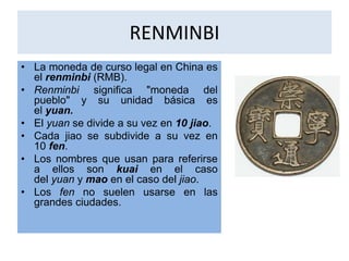 RENMINBI 
• La moneda de curso legal en China es 
el renminbi (RMB). 
• Renminbi significa "moneda del 
pueblo" y su unidad básica es 
el yuan. 
• El yuan se divide a su vez en 10 jiao. 
• Cada jiao se subdivide a su vez en 
10 fen. 
• Los nombres que usan para referirse 
a ellos son kuai en el caso 
del yuan y mao en el caso del jiao. 
• Los fen no suelen usarse en las 
grandes ciudades. 

