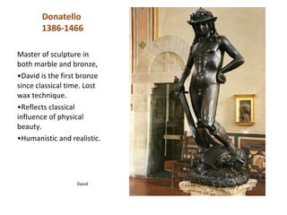 Donatello
       1386-1466

Master of sculpture in
both marble and bronze,
•David is the first bronze
since classical time. Lost
wax technique.
•Reflects classical
influence of physical
beauty.
•Humanistic and realistic.




                  David
 