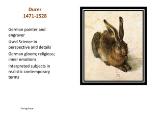 Durer
        1471-1528

German painter and
engraver
Used Science in
perspective and details
German gloom; religious;
inner emotions
Interpreted subjects in
realistic contemporary
terms




      Young hare
 