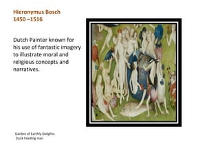 Hieronymus Bosch
1450 –1516


Dutch Painter known for
his use of fantastic imagery
to illustrate moral and
religious concepts and
narratives.




Garden of Earthly Delights:
Duck Feeding man
 