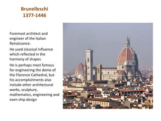 Brunelleschi
       1377-1446


Foremost architect and
engineer of the Italian
Renaissance.
He used classical influence
which reflected in the
harmony of shapes
He is perhaps most famous
for engineering the dome of
the Florence Cathedral, but
his accomplishments also
include other architectural
works, sculpture,
mathematics, engineering and
even ship design
 