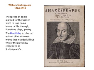 William Shakespeare
        1564-1616


The spread of books
allowed for the written
word to take on an
immortal life through;
literature, plays, poetry.
The First Folio, a collected
edition of his dramatic
works that included all but
two of the plays now
recognized as
Shakespeare's.
 