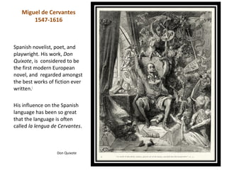 Miguel de Cervantes
       1547-1616



Spanish novelist, poet, and
playwright. His work, Don
Quixote, is considered to be
the first modern European
novel, and regarded amongst
the best works of fiction ever
written.[

His influence on the Spanish
language has been so great
that the language is often
called la lengua de Cervantes.



                   Don Quixote
 
