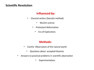 Scientific Revolution

                                      Influenced by:
                        •   Classical writers (Socratic method)
                                      •    Muslim science
                              •       Protestant Reformation
                                  •       Era of Exploration.



                                          Methods:
                •       Careful Observation of the natural world
                    •       Questions about accepted theories
         •   Answers to practical problems in scientific observation
                                  •       Experimentation.
 