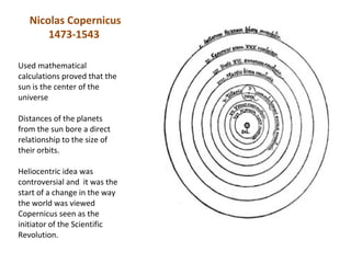 Nicolas Copernicus
       1473-1543

Used mathematical
calculations proved that the
sun is the center of the
universe

Distances of the planets
from the sun bore a direct
relationship to the size of
their orbits.

Heliocentric idea was
controversial and it was the
start of a change in the way
the world was viewed
Copernicus seen as the
initiator of the Scientific
Revolution.
 