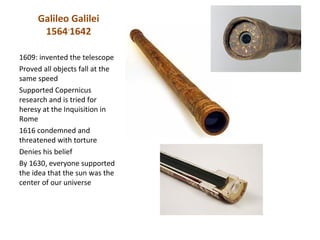 Galileo Galilei
      1564-1642

1609: invented the telescope
Proved all objects fall at the
same speed
Supported Copernicus
research and is tried for
heresy at the Inquisition in
Rome
1616 condemned and
threatened with torture
Denies his belief
By 1630, everyone supported
the idea that the sun was the
center of our universe
 