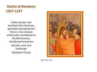 Giotto di Bondone
1267-1337

     Italian painter and
 architect from Florence,
 generally considered the
   first in a line of great
artists who contributed to
      the Renaissance.
  Introduced humanism
     Volume, mass and
          landscape
      Worked in fresco

                              Judas Kisses Jesus
 