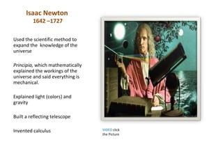 Isaac Newton
         1642 –1727

Used the scientific method to
expand the knowledge of the
universe

Principia, which mathematically
explained the workings of the
universe and said everything is
mechanical.

Explained light (colors) and
gravity

Built a reflecting telescope

Invented calculus                 VIDEO click
                                  the Picture
 