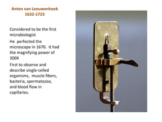 Anton van Leeuwenhoek
      1632-1723


Considered to be the first
microbiologist
He perfected the
microscope in 1670. It had
the magnifying power of
300X
First to observe and
describe single-celled
organisms, muscle fibers,
bacteria, spermatozoa,
and blood flow in
capillaries.
 