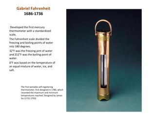 Gabriel Fahrenheit
        1686-1736


 Developed the first mercury
thermometer with a standardized
scale,
The Fahrenheit scale divided the
freezing and boiling points of water
into 180 degrees.
32°F was the freezing pint of water
and 212°F was the boiling point of
water.
0°F was based on the temperature of
an equal mixture of water, ice, and
salt.




         The first portable self-registering
         thermometer, first designed in 1780, which
         recorded the maximum and minimum
         temperatures reached. Designed by James
         Six (1731-1793)
 