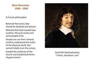 Rene Descartes
        1596 - 1650


A French philosopher

Believed that every idea
should be doubted and proven
Believed that God created two
realities: Physical reality and
what people think
People can use their rational
mind to understand the truths
of the physical world. But
cannot totally trust the senses.
Eroded the authority of the        Scientific Rationalization
church and established forms       “I think, therefore I am”
of government
 