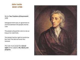 John Locke
            1632–1704



Wrote Two Treatises of Government:
1690

Said government was an agreement or
contract between the people and the
ruler

The people allowed the ruler to rule as
long as he ruled fairly

The people had the right to overthrow
the ruler if he did not honor this
contract

The ruler must accept the natural
rights of his subjects: life, liberty and
property
 