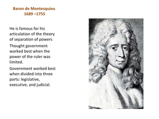 Baron de Montesquieu
      1689 –1755


He is famous for his
articulation of the theory
of separation of powers
Thought government
worked best when the
power of the ruler was
limited.
Government worked best
when divided into three
parts: legislative,
executive, and judicial.
 