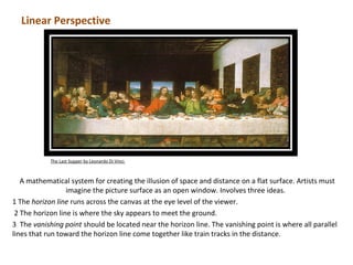 Linear Perspective




            The Last Supper by Leonardo Di Vinci



   A mathematical system for creating the illusion of space and distance on a flat surface. Artists must
                  imagine the picture surface as an open window. Involves three ideas.
1 The horizon line runs across the canvas at the eye level of the viewer.
 2 The horizon line is where the sky appears to meet the ground.
3 The vanishing point should be located near the horizon line. The vanishing point is where all parallel
lines that run toward the horizon line come together like train tracks in the distance.
 