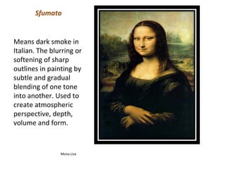 Sfumato


Means dark smoke in
Italian. The blurring or
softening of sharp
outlines in painting by
subtle and gradual
blending of one tone
into another. Used to
create atmospheric
perspective, depth,
volume and form.


                Mona Lisa
 