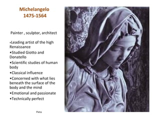 Michelangelo
      1475-1564


Painter , sculptor, architect

•Leading  artist of the high
Renaissance
•Studied Giotto and
Donatello
•Scientific studies of human
body
•Classical influence
•Concerned with what lies
beneath the surface of the
body and the mind
•Emotional and passionate
•Technically perfect


                Pieta
 